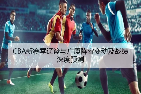 CBA新赛季辽篮与广厦阵容变动及战绩深度预测